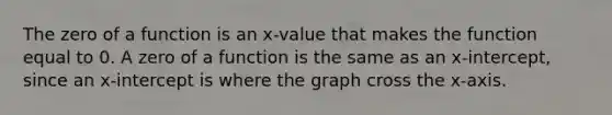 The zero of a function is an x-value that makes the function equal to 0. A zero of a function is the same as an x-intercept, since an x-intercept is where the graph cross the x-axis.