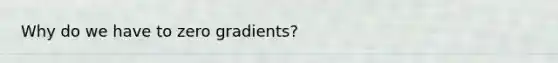 Why do we have to zero gradients?