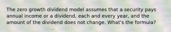 The zero growth dividend model assumes that a security pays annual income or a dividend, each and every year, and the amount of the dividend does not change. What's the formula?