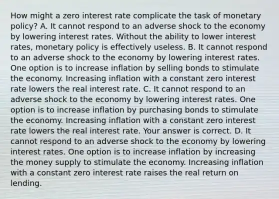 How might a zero interest rate complicate the task of monetary​ policy? A. It cannot respond to an adverse shock to the economy by lowering interest rates. Without the ability to lower interest​ rates, <a href='https://www.questionai.com/knowledge/kEE0G7Llsx-monetary-policy' class='anchor-knowledge'>monetary policy</a> is effectively useless. B. It cannot respond to an adverse shock to the economy by lowering interest rates. One option is to increase inflation by selling bonds to stimulate the economy. Increasing inflation with a constant zero interest rate lowers the real interest rate. C. It cannot respond to an adverse shock to the economy by lowering interest rates. One option is to increase inflation by purchasing bonds to stimulate the economy. Increasing inflation with a constant zero interest rate lowers the real interest rate. Your answer is correct. D. It cannot respond to an adverse shock to the economy by lowering interest rates. One option is to increase inflation by increasing the money supply to stimulate the economy. Increasing inflation with a constant zero interest rate raises the real return on lending.