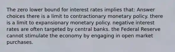 The zero lower bound for interest rates implies that: Answer choices there is a limit to contractionary monetary policy. there is a limit to expansionary monetary policy. negative interest rates are often targeted by central banks. the Federal Reserve cannot stimulate the economy by engaging in open market purchases.