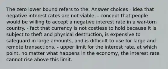 The zero lower bound refers to the: Answer choices - idea that negative interest rates are not viable. - concept that people would be willing to accept a negative interest rate in a war-torn country. - fact that currency is not costless to hold because it is subject to theft and physical destruction, is expensive to safeguard in large amounts, and is difficult to use for large and remote transactions. - upper limit for the interest rate, at which point, no matter what happens in the economy, the interest rate cannot rise above this limit.