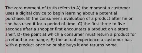 The zero moment of truth refers to A) the moment a customer uses a digital device to begin learning about a potential purchase. B) the consumer's evaluation of a product after he or she has used it for a period of time. C) the first three to five seconds after a shopper first encounters a product on a store shelf. D) the point at which a consumer must return a product for a refund or exchange. E) the actual experience a customer has with a product once he or she buys it and returns home.