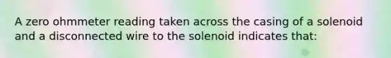 A zero ohmmeter reading taken across the casing of a solenoid and a disconnected wire to the solenoid indicates that: