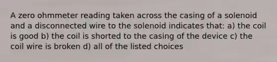 A zero ohmmeter reading taken across the casing of a solenoid and a disconnected wire to the solenoid indicates that: a) the coil is good b) the coil is shorted to the casing of the device c) the coil wire is broken d) all of the listed choices