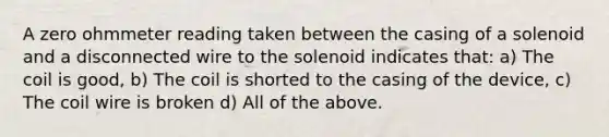 A zero ohmmeter reading taken between the casing of a solenoid and a disconnected wire to the solenoid indicates that: a) The coil is good, b) The coil is shorted to the casing of the device, c) The coil wire is broken d) All of the above.