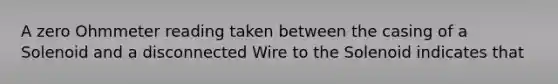 A zero Ohmmeter reading taken between the casing of a Solenoid and a disconnected Wire to the Solenoid indicates that