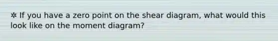 ✲ If you have a zero point on the shear diagram, what would this look like on the moment diagram?