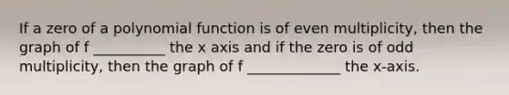 If a zero of a polynomial function is of even multiplicity, then the graph of f __________ the x axis and if the zero is of odd multiplicity, then the graph of f _____________ the x-axis.