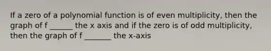 If a zero of a polynomial function is of even multiplicity, then the graph of f ______ the x axis and if the zero is of odd multiplicity, then the graph of f _______ the x-axis