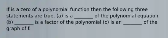 If is a zero of a polynomial function then the following three statements are true. (a) is a ________ of the polynomial equation (b) ________ is a factor of the polynomial (c) is an ________ of the graph of f.