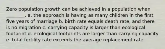 Zero population growth can be achieved in a population when ________. a. the approach is having as many children in the first five years of marriage b. birth rate equals death rate, and there is no migration c. carrying capacity is larger than ecological footprint d. ecological footprints are larger than carrying capacity e. total fertility rate exceeds the average replacement rate