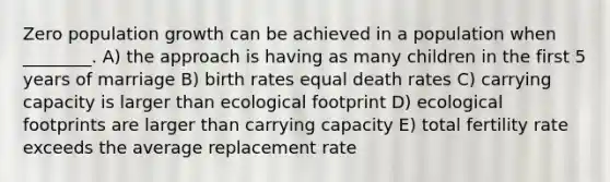 Zero population growth can be achieved in a population when ________. A) the approach is having as many children in the first 5 years of marriage B) birth rates equal death rates C) carrying capacity is larger than ecological footprint D) ecological footprints are larger than carrying capacity E) total fertility rate exceeds the average replacement rate