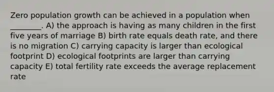 Zero population growth can be achieved in a population when ________. A) the approach is having as many children in the first five years of marriage B) birth rate equals death rate, and there is no migration C) carrying capacity is larger than ecological footprint D) ecological footprints are larger than carrying capacity E) total fertility rate exceeds the average replacement rate