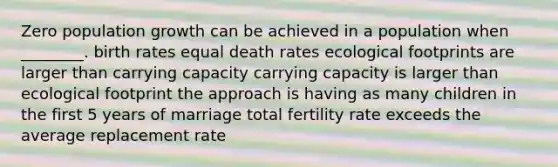 Zero population growth can be achieved in a population when ________. birth rates equal death rates ecological footprints are larger than carrying capacity carrying capacity is larger than ecological footprint the approach is having as many children in the first 5 years of marriage total fertility rate exceeds the average replacement rate