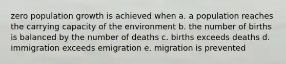 zero population growth is achieved when a. a population reaches the carrying capacity of the environment b. the number of births is balanced by the number of deaths c. births exceeds deaths d. immigration exceeds emigration e. migration is prevented