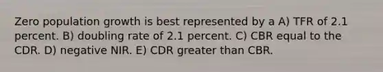 Zero population growth is best represented by a A) TFR of 2.1 percent. B) doubling rate of 2.1 percent. C) CBR equal to the CDR. D) negative NIR. E) CDR greater than CBR.