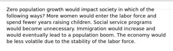 Zero population growth would impact society in which of the following ways? More women would enter the labor force and spend fewer years raising children. Social service programs would become unnecessary. Immigration would increase and would eventually lead to a population boom. The economy would be less volatile due to the stability of the labor force.