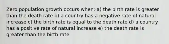 Zero population growth occurs when: a) the birth rate is <a href='https://www.questionai.com/knowledge/ktgHnBD4o3-greater-than' class='anchor-knowledge'>greater than</a> the death rate b) a country has a negative rate of natural increase c) the birth rate is equal to the death rate d) a country has a positive rate of natural increase e) the death rate is greater than the birth rate