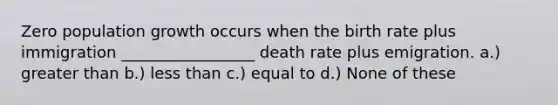 Zero population growth occurs when the birth rate plus immigration _________________ death rate plus emigration. a.) greater than b.) less than c.) equal to d.) None of these