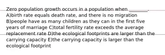 Zero population growth occurs in a population when ________. A)birth rate equals death rate, and there is no migration B)people have as many children as they can in the first five years of marriage C)total fertility rate exceeds the average replacement rate D)the ecological footprints are larger than the carrying capacity E)the carrying capacity is larger than the ecological footprint