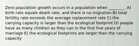 Zero population growth occurs in a population when ________. A) birth rate equals death rate, and there is no migration B) total fertility rate exceeds the average replacement rate C) the carrying capacity is larger than the ecological footprint D) people have as many children as they can in the first five years of marriage E) the ecological footprints are larger than the carrying capacity