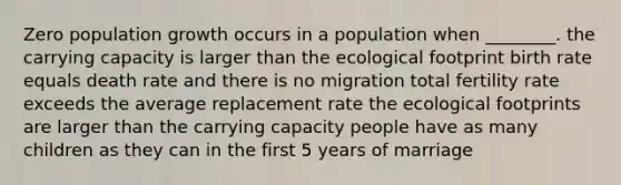 Zero population growth occurs in a population when ________. the carrying capacity is larger than the ecological footprint birth rate equals death rate and there is no migration total fertility rate exceeds the average replacement rate the ecological footprints are larger than the carrying capacity people have as many children as they can in the first 5 years of marriage