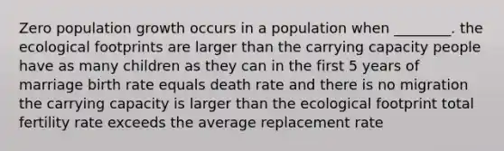 Zero population growth occurs in a population when ________. the ecological footprints are larger than the carrying capacity people have as many children as they can in the first 5 years of marriage birth rate equals death rate and there is no migration the carrying capacity is larger than the ecological footprint total fertility rate exceeds the average replacement rate