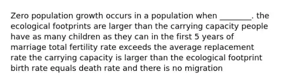 Zero population growth occurs in a population when ________. the ecological footprints are larger than the carrying capacity people have as many children as they can in the first 5 years of marriage total fertility rate exceeds the average replacement rate the carrying capacity is larger than the ecological footprint birth rate equals death rate and there is no migration