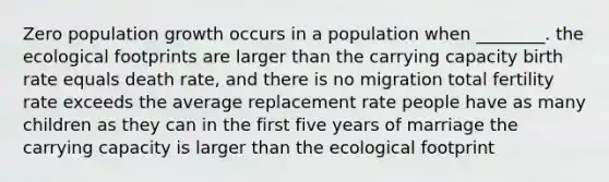 Zero population growth occurs in a population when ________. the ecological footprints are larger than the carrying capacity birth rate equals death rate, and there is no migration total fertility rate exceeds the average replacement rate people have as many children as they can in the first five years of marriage the carrying capacity is larger than the ecological footprint