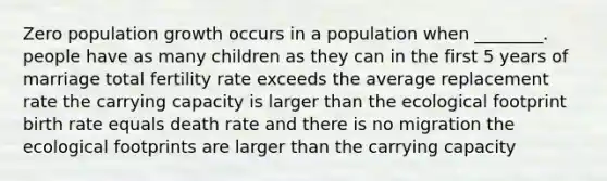 Zero population growth occurs in a population when ________. people have as many children as they can in the first 5 years of marriage total fertility rate exceeds the average replacement rate the carrying capacity is larger than the ecological footprint birth rate equals death rate and there is no migration the ecological footprints are larger than the carrying capacity