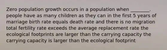 Zero population growth occurs in a population when ________. people have as many children as they can in the first 5 years of marriage birth rate equals death rate and there is no migration total fertility rate exceeds the average replacement rate the ecological footprints are larger than the carrying capacity the carrying capacity is larger than the ecological footprint