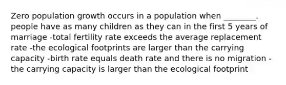 Zero population growth occurs in a population when ________. people have as many children as they can in the first 5 years of marriage -total fertility rate exceeds the average replacement rate -the ecological footprints are larger than the carrying capacity -birth rate equals death rate and there is no migration -the carrying capacity is larger than the ecological footprint