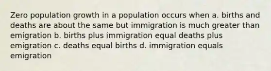 Zero population growth in a population occurs when a. births and deaths are about the same but immigration is much greater than emigration b. births plus immigration equal deaths plus emigration c. deaths equal births d. immigration equals emigration