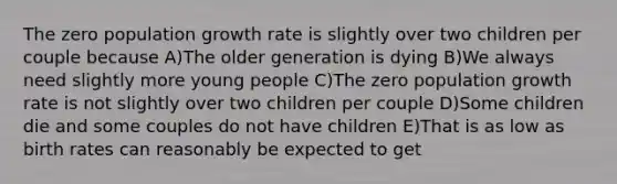 The zero population growth rate is slightly over two children per couple because A)The older generation is dying B)We always need slightly more young people C)The zero population growth rate is not slightly over two children per couple D)Some children die and some couples do not have children E)That is as low as birth rates can reasonably be expected to get