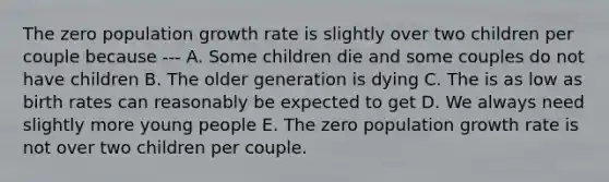 The zero population growth rate is slightly over two children per couple because --- A. Some children die and some couples do not have children B. The older generation is dying C. The is as low as birth rates can reasonably be expected to get D. We always need slightly more young people E. The zero population growth rate is not over two children per couple.