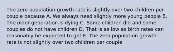 The zero population growth rate is slightly over two children per couple because A. We always need slightly more young people B. The older generation is dying C. Some children die and some couples do not have children D. That is as low as birth rates can reasonably be expected to get E. The zero population growth rate is not slightly over two children per couple