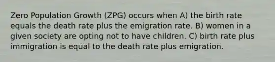 Zero Population Growth (ZPG) occurs when A) the birth rate equals the death rate plus the emigration rate. B) women in a given society are opting not to have children. C) birth rate plus immigration is equal to the death rate plus emigration.