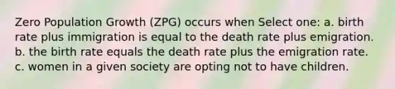 Zero Population Growth (ZPG) occurs when Select one: a. birth rate plus immigration is equal to the death rate plus emigration. b. the birth rate equals the death rate plus the emigration rate. c. women in a given society are opting not to have children.