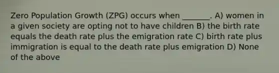 Zero Population Growth (ZPG) occurs when _______. A) women in a given society are opting not to have children B) the birth rate equals the death rate plus the emigration rate C) birth rate plus immigration is equal to the death rate plus emigration D) None of the above