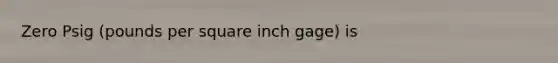 Zero Psig (pounds per square inch gage) is