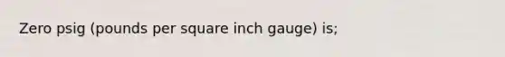 Zero psig (pounds per square inch gauge) is;