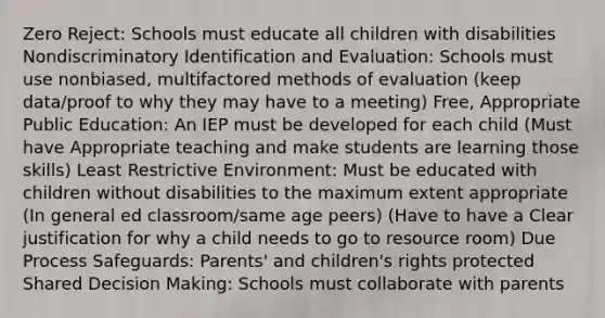 Zero Reject: Schools must educate all children with disabilities Nondiscriminatory Identification and Evaluation: Schools must use nonbiased, multifactored methods of evaluation (keep data/proof to why they may have to a meeting) Free, Appropriate Public Education: An IEP must be developed for each child (Must have Appropriate teaching and make students are learning those skills) Least Restrictive Environment: Must be educated with children without disabilities to the maximum extent appropriate (In general ed classroom/same age peers) (Have to have a Clear justification for why a child needs to go to resource room) Due Process Safeguards: Parents' and children's rights protected Shared Decision Making: Schools must collaborate with parents