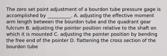 The zero set point adjustment of a bourdon tube pressure gage is accomplished by __________. A. adjusting the effective moment arm length between the bourdon tube and the quadrant gear fulcrum B. adjusting the pointer position relative to the shaft on which it is mounted C. adjusting the pointer position by bending the free end of the pointer D. flattening the cross section of the bourdon tube