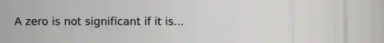 A zero is not significant if it is...