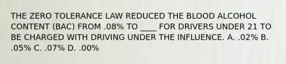 THE ZERO TOLERANCE LAW REDUCED THE BLOOD ALCOHOL CONTENT (BAC) FROM .08% TO ____ FOR DRIVERS UNDER 21 TO BE CHARGED WITH DRIVING UNDER THE INFLUENCE. A. .02% B. .05% C. .07% D. .00%