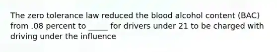 The zero tolerance law reduced the blood alcohol content (BAC) from .08 percent to _____ for drivers under 21 to be charged with driving under the influence