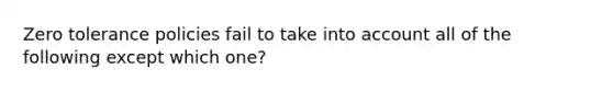 Zero tolerance policies fail to take into account all of the following except which one?