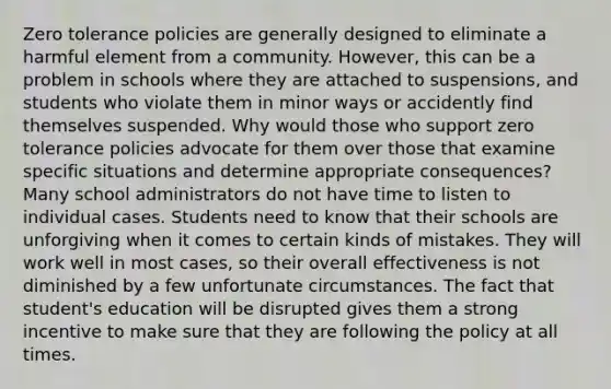 Zero tolerance policies are generally designed to eliminate a harmful element from a community. However, this can be a problem in schools where they are attached to suspensions, and students who violate them in minor ways or accidently find themselves suspended. Why would those who support zero tolerance policies advocate for them over those that examine specific situations and determine appropriate consequences? Many school administrators do not have time to listen to individual cases. Students need to know that their schools are unforgiving when it comes to certain kinds of mistakes. They will work well in most cases, so their overall effectiveness is not diminished by a few unfortunate circumstances. The fact that student's education will be disrupted gives them a strong incentive to make sure that they are following the policy at all times.