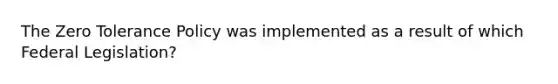 The Zero Tolerance Policy was implemented as a result of which Federal Legislation?